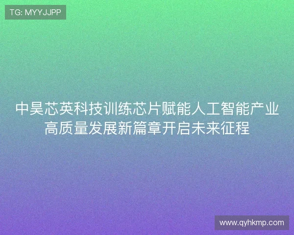 中昊芯英科技训练芯片赋能人工智能产业高质量发展新篇章开启未来征程